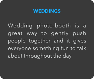 WEDDINGS

Wedding photo-booth is a great way to gently push people together and it gives everyone something fun to talk about throughout the day
